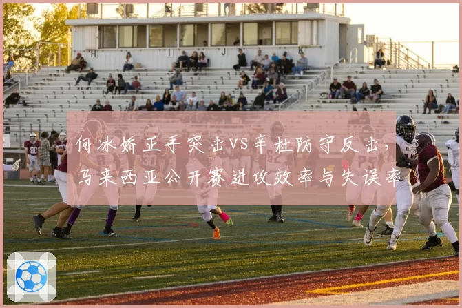 何冰娇正手突击vs辛杜防守反击,马来西亚公开赛进攻效率与失误率对比