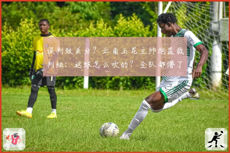 误判致丢分？云南玉昆主帅炮轰裁判组：这球怎么吹的？全队都懵了