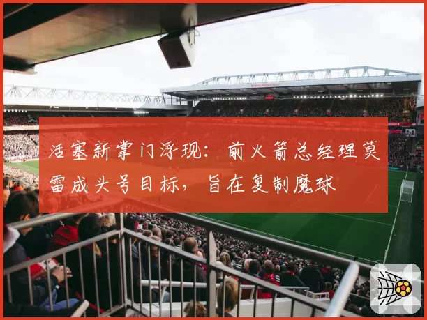 活塞新掌门浮现：前火箭总经理莫雷成头号目标，旨在复制魔球