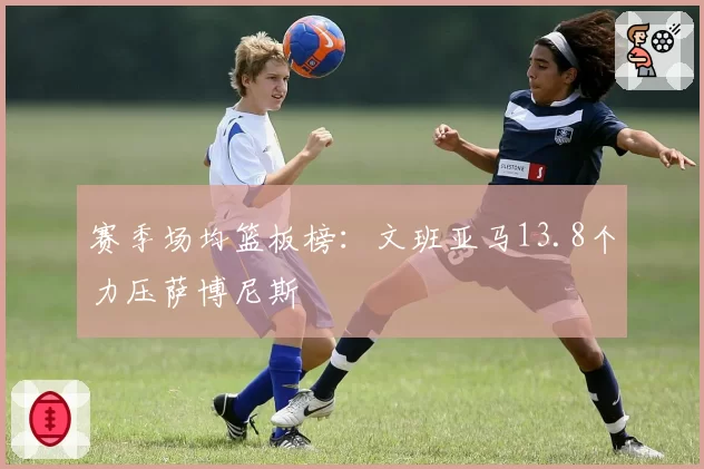 赛季场均篮板榜：文班亚马13.8个力压萨博尼斯