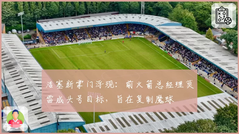 活塞新掌门浮现：前火箭总经理莫雷成头号目标，旨在复制魔球