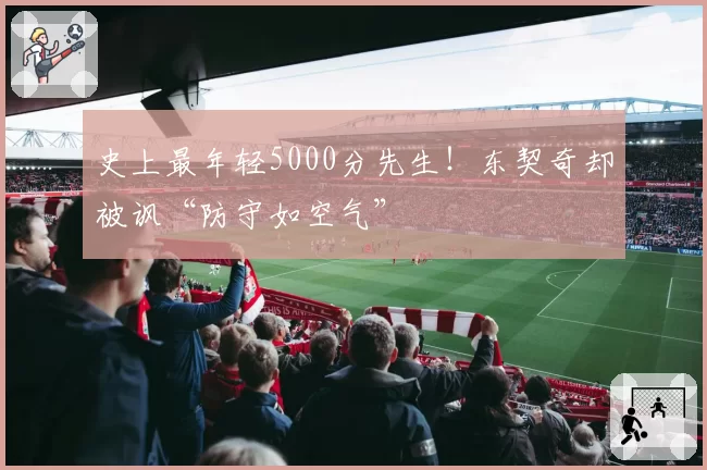 史上最年轻5000分先生！东契奇却被讽“防守如空气”