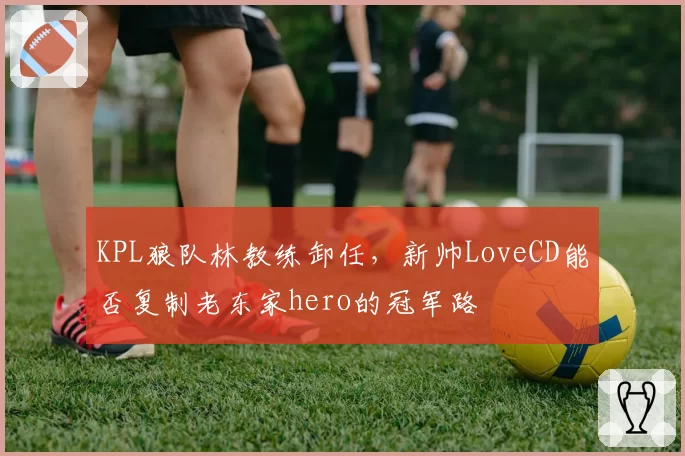 KPL狼队林教练卸任,新帅LoveCD能否复制老东家hero的冠军路