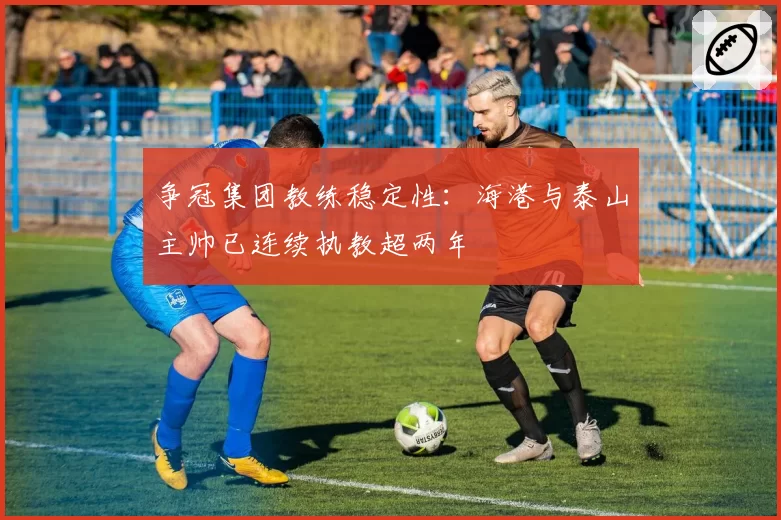 争冠集团教练稳定性：海港与泰山主帅已连续执教超两年