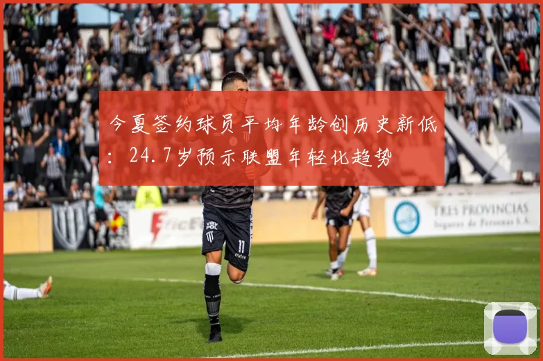 今夏签约球员平均年龄创历史新低:24.7岁预示联盟年轻化趋势