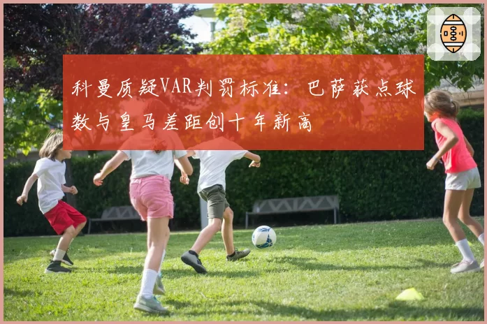 科曼质疑VAR判罚标准：巴萨获点球数与皇马差距创十年新高