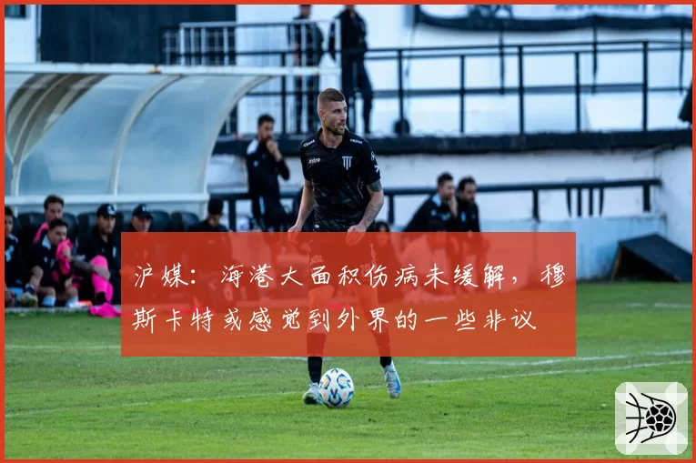 沪媒：海港大面积伤病未缓解，穆斯卡特或感觉到外界的一些非议