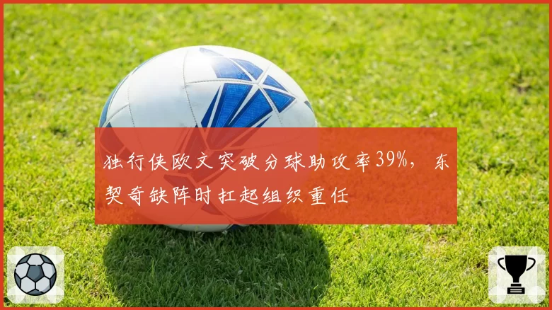 独行侠欧文突破分球助攻率39%，东契奇缺阵时扛起组织重任