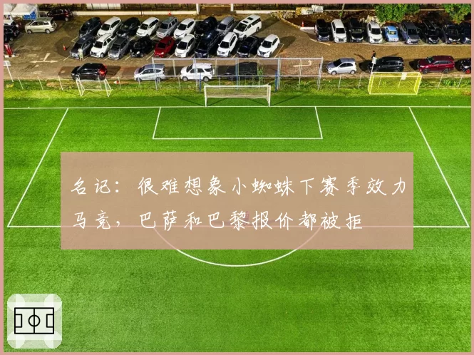 名记：很难想象小蜘蛛下赛季效力马竞，巴萨和巴黎报价都被拒
