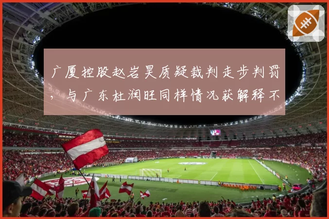 广厦控股赵岩昊质疑裁判走步判罚,与广东杜润旺同样情况获解释不同