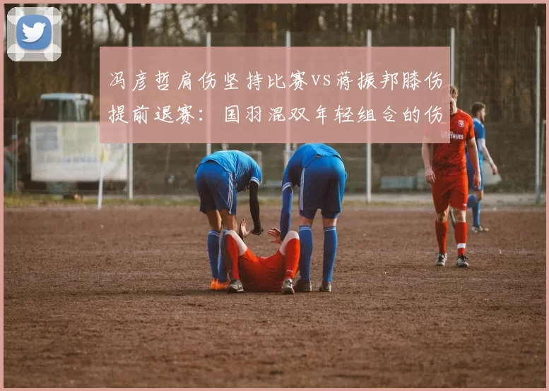 冯彦哲肩伤坚持比赛vs蒋振邦膝伤提前退赛：国羽混双年轻组合的伤病取舍