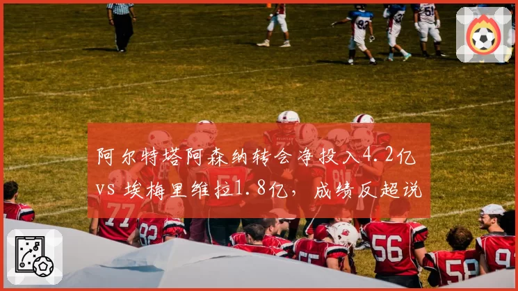 阿尔特塔阿森纳转会净投入4.2亿 vs 埃梅里维拉1.8亿，成绩反超说明什么