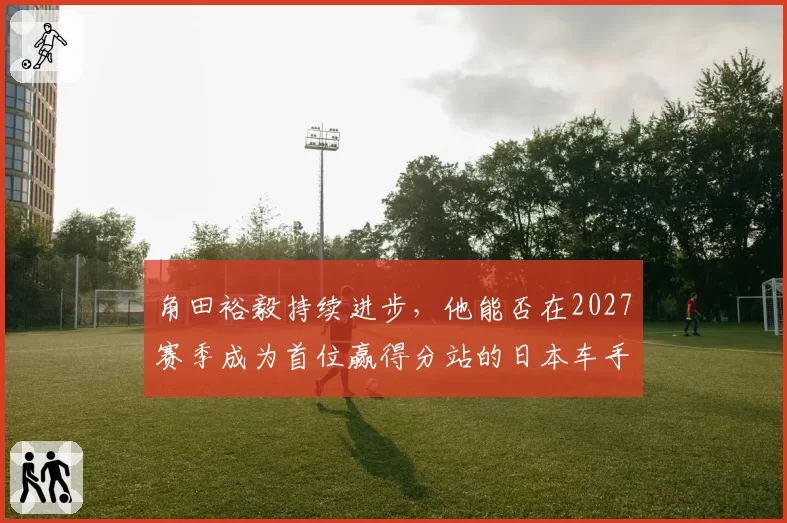 角田裕毅持续进步，他能否在2027赛季成为首位赢得分站的日本车手？