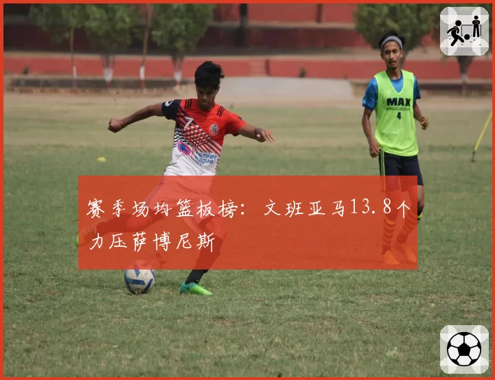赛季场均篮板榜：文班亚马13.8个力压萨博尼斯