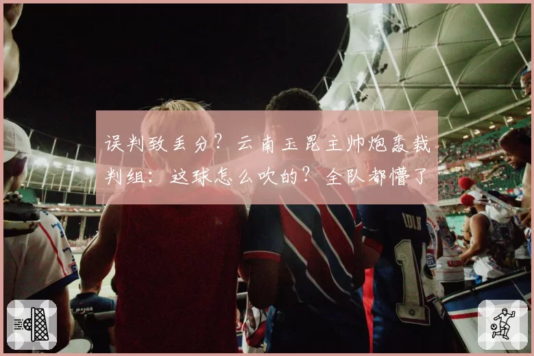误判致丢分？云南玉昆主帅炮轰裁判组：这球怎么吹的？全队都懵了