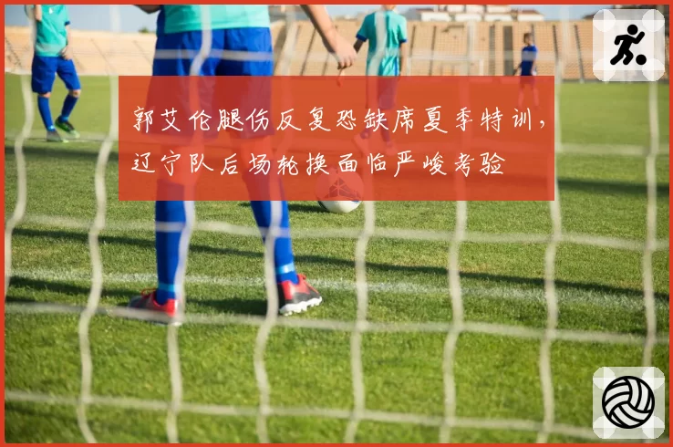 郭艾伦腿伤反复恐缺席夏季特训，辽宁队后场轮换面临严峻考验