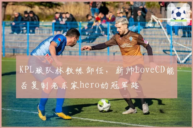 KPL狼队林教练卸任,新帅LoveCD能否复制老东家hero的冠军路