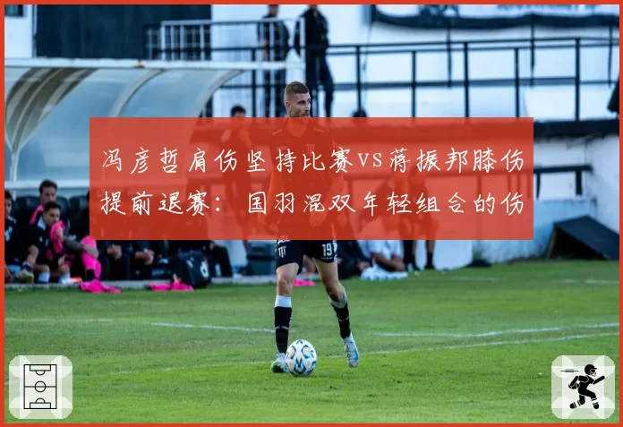 冯彦哲肩伤坚持比赛vs蒋振邦膝伤提前退赛：国羽混双年轻组合的伤病取舍