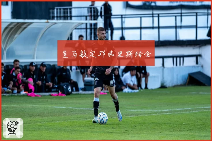 皇马敲定邓弗里斯转会