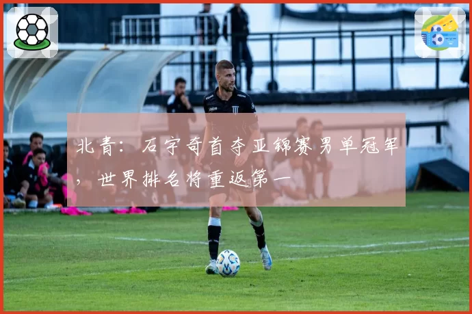 北青:石宇奇首夺亚锦赛男单冠军,世界排名将重返第一