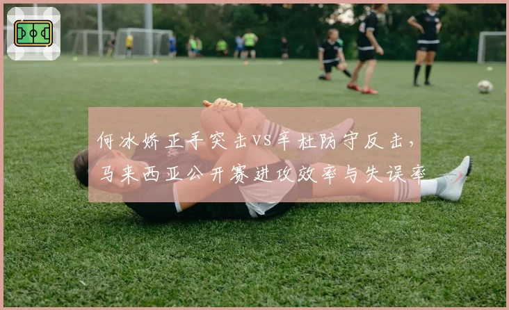 何冰娇正手突击vs辛杜防守反击，马来西亚公开赛进攻效率与失误率对比