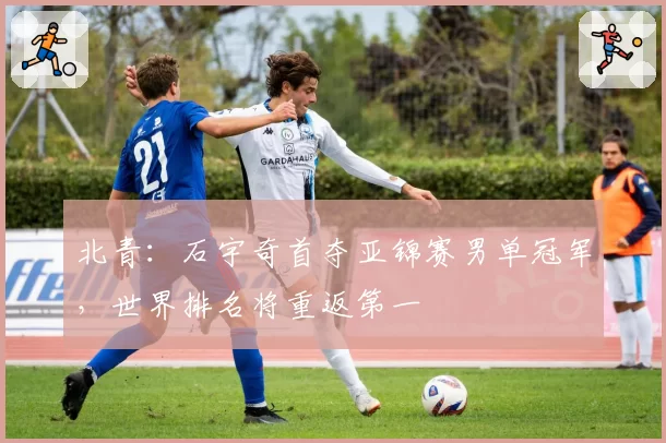 北青:石宇奇首夺亚锦赛男单冠军,世界排名将重返第一