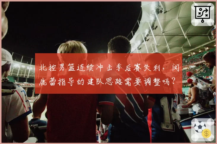 北控男篮连续冲击季后赛失利,闵鹿蕾指导的建队思路需要调整吗?