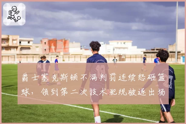 爵士塞克斯顿不满判罚连续怒砸篮球，领到第二次技术犯规被逐出场