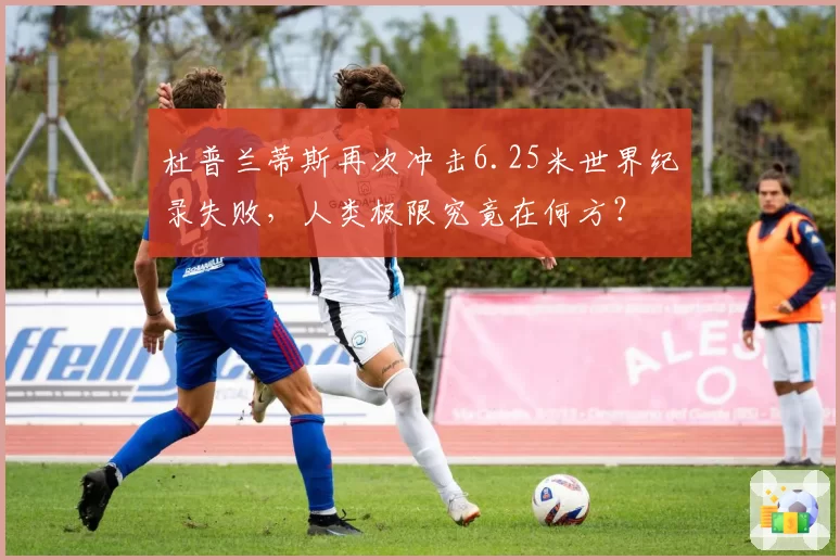 杜普兰蒂斯再次冲击6.25米世界纪录失败，人类极限究竟在何方？
