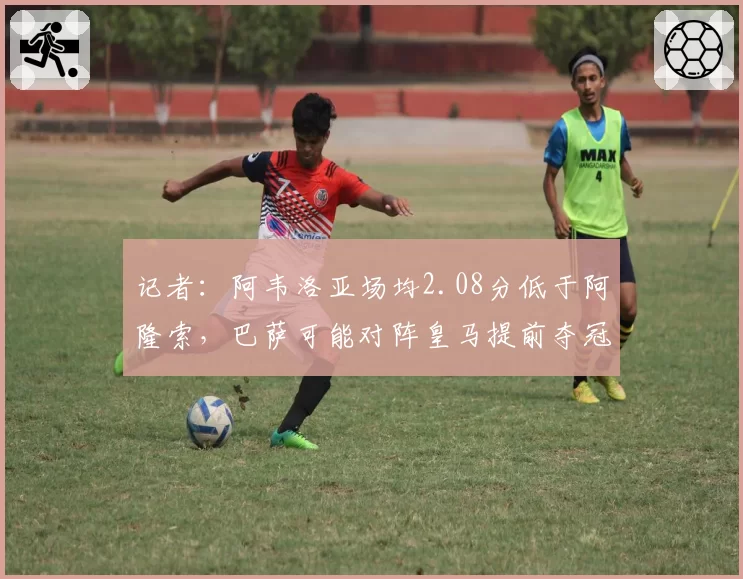 记者：阿韦洛亚场均2.08分低于阿隆索，巴萨可能对阵皇马提前夺冠