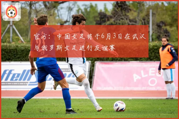 官方：中国女足将于6月3日在武汉与俄罗斯女足进行友谊赛