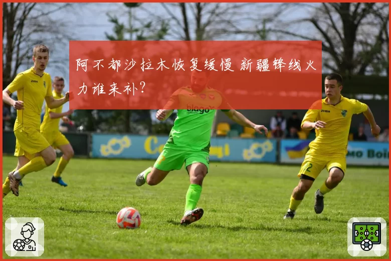 阿不都沙拉木恢复缓慢 新疆锋线火力谁来补？