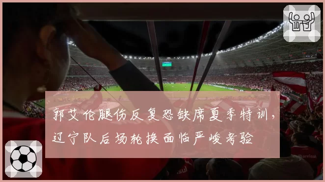 郭艾伦腿伤反复恐缺席夏季特训，辽宁队后场轮换面临严峻考验