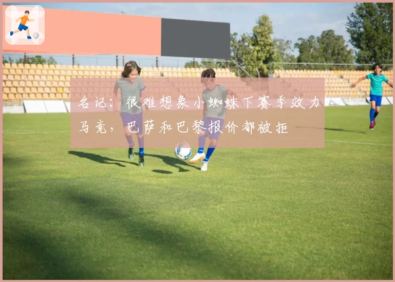 名记：很难想象小蜘蛛下赛季效力马竞，巴萨和巴黎报价都被拒