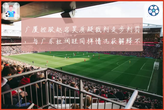 广厦控股赵岩昊质疑裁判走步判罚，与广东杜润旺同样情况获解释不同
