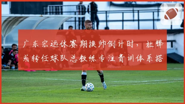 广东宏远休赛期换帅倒计时,杜锋或转任球队总教练专注青训体系搭建