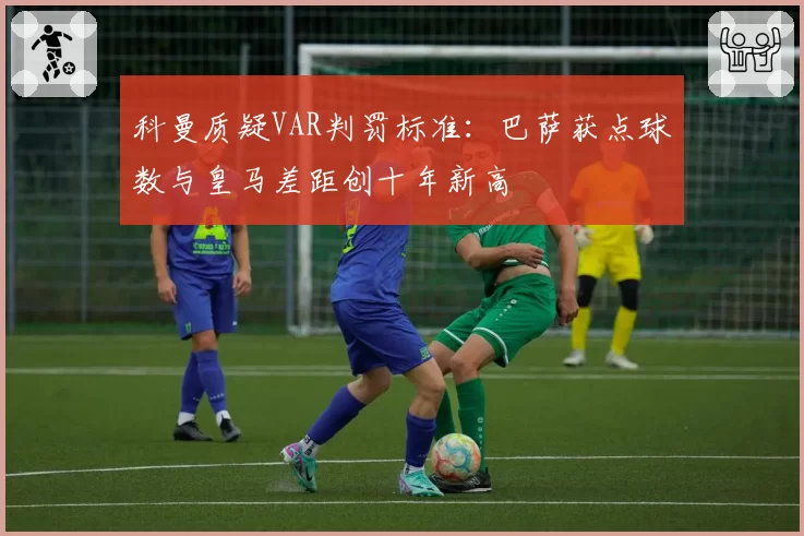 科曼质疑VAR判罚标准：巴萨获点球数与皇马差距创十年新高
