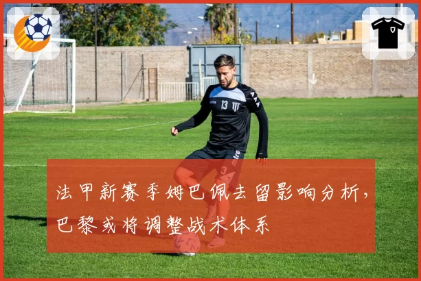 法甲新赛季姆巴佩去留影响分析,巴黎或将调整战术体系